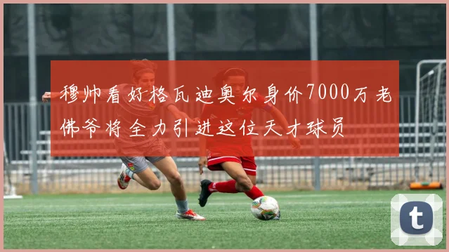 穆帅看好格瓦迪奥尔身价7000万老佛爷将全力引进这位天才球员