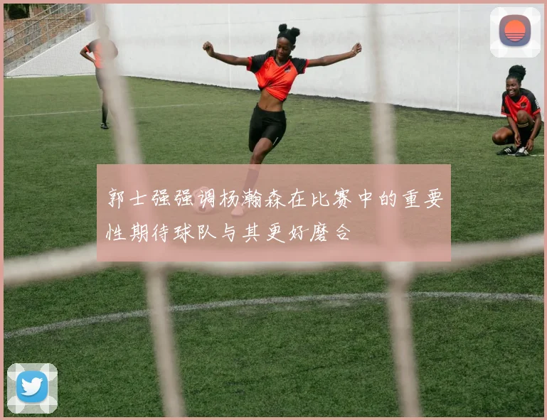 郭士强强调杨瀚森在比赛中的重要性期待球队与其更好磨合