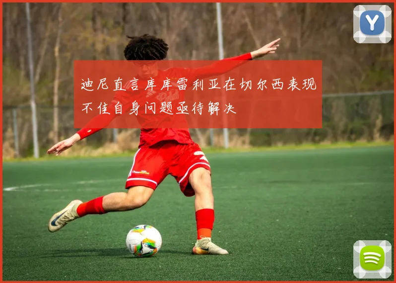 迪尼直言库库雷利亚在切尔西表现不佳自身问题亟待解决
