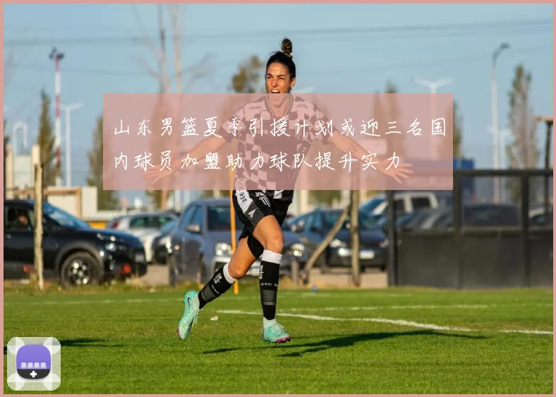 山东男篮夏季引援计划或迎三名国内球员加盟助力球队提升实力