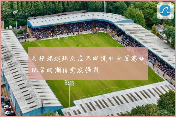 吴艳妮起跑反应不断提升全国赛破纪录的期待愈发强烈