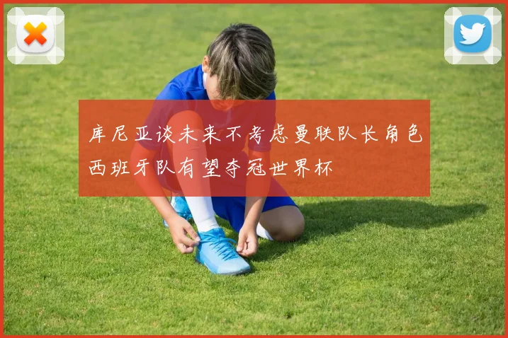 库尼亚谈未来不考虑曼联队长角色西班牙队有望夺冠世界杯