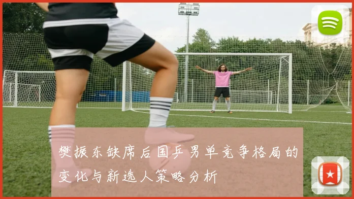 樊振东缺席后国乒男单竞争格局的变化与新选人策略分析