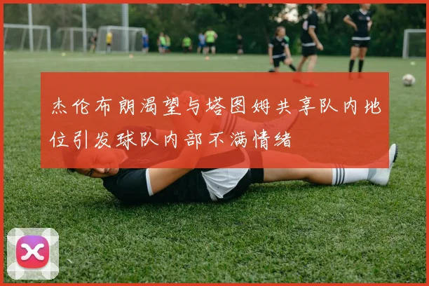 杰伦布朗渴望与塔图姆共享队内地位引发球队内部不满情绪