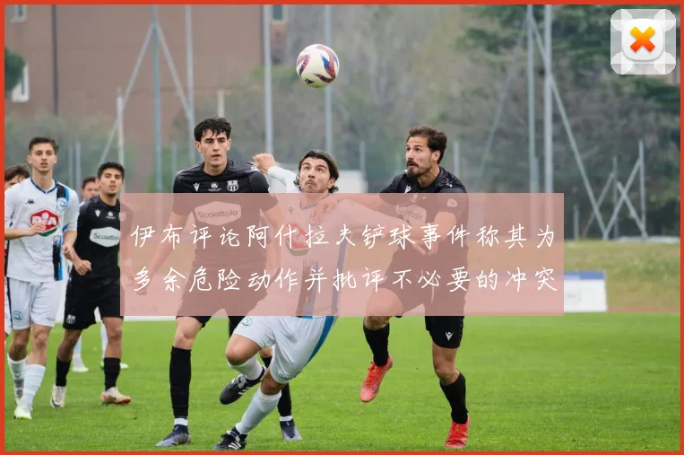 伊布评论阿什拉夫铲球事件称其为多余危险动作并批评不必要的冲突