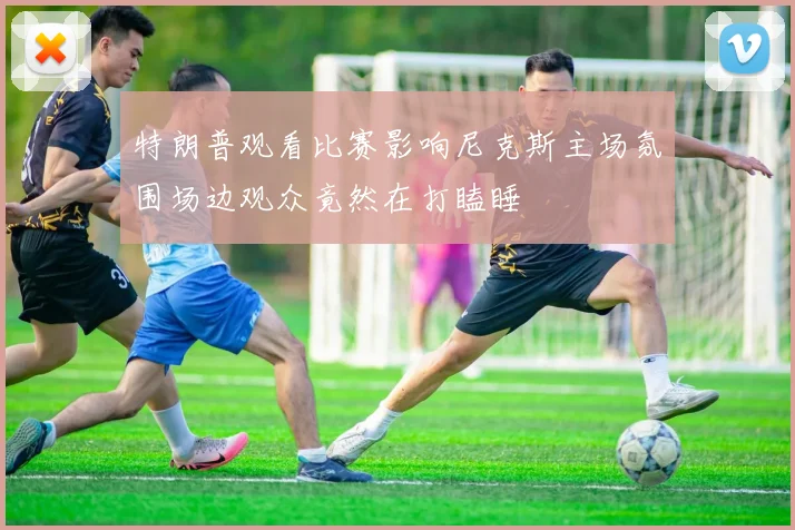 特朗普观看比赛影响尼克斯主场氛围场边观众竟然在打瞌睡