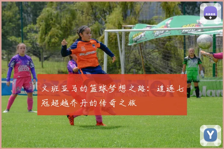 文班亚马的篮球梦想之路：追逐七冠超越乔丹的传奇之旅