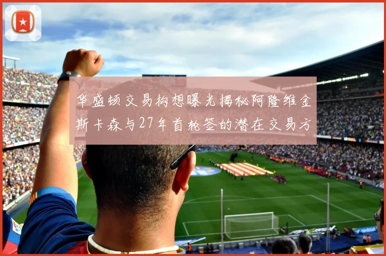 华盛顿交易构想曝光揭秘阿隆维金斯卡森与27年首轮签的潜在交易方案