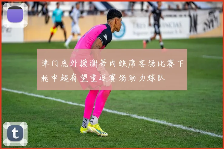 津门虎外援谢蒂内缺席客场比赛下轮中超有望重返赛场助力球队
