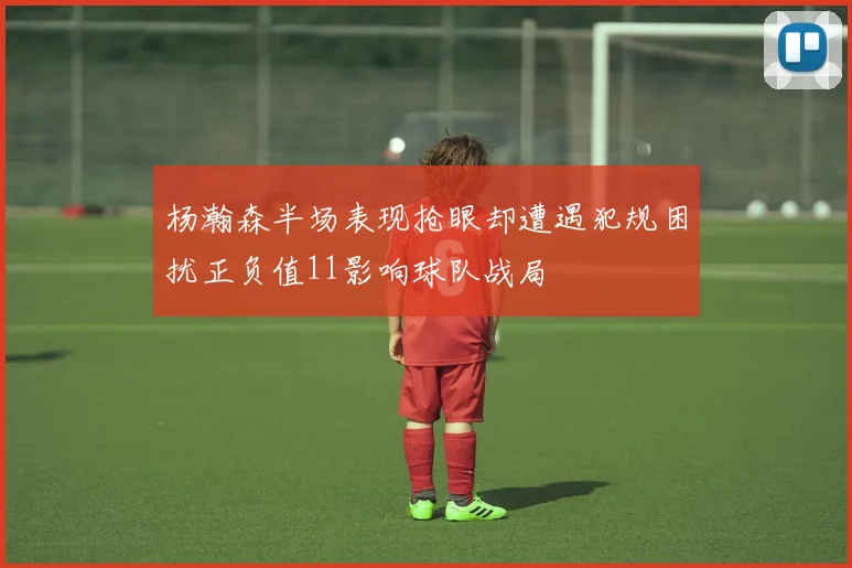 杨瀚森半场表现抢眼却遭遇犯规困扰正负值11影响球队战局