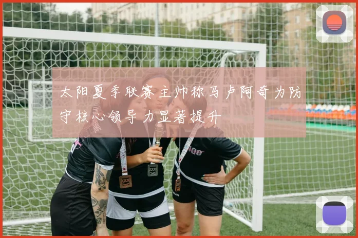 太阳夏季联赛主帅称马卢阿奇为防守核心领导力显著提升