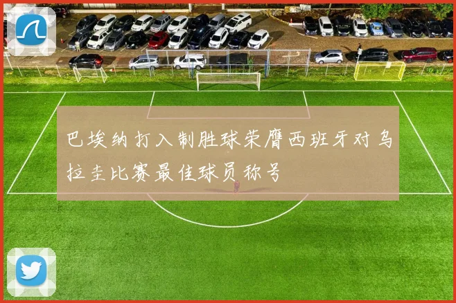 巴埃纳打入制胜球荣膺西班牙对乌拉圭比赛最佳球员称号