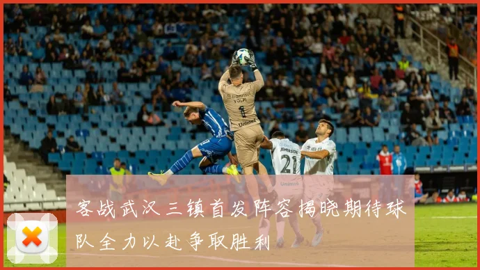 客战武汉三镇首发阵容揭晓期待球队全力以赴争取胜利