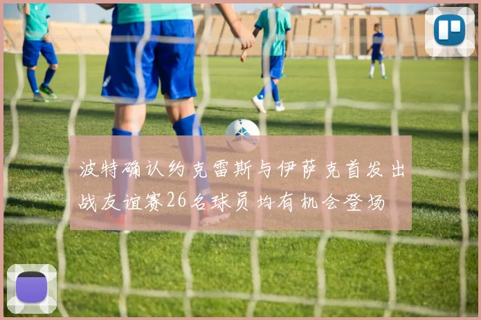 波特确认约克雷斯与伊萨克首发出战友谊赛26名球员均有机会登场