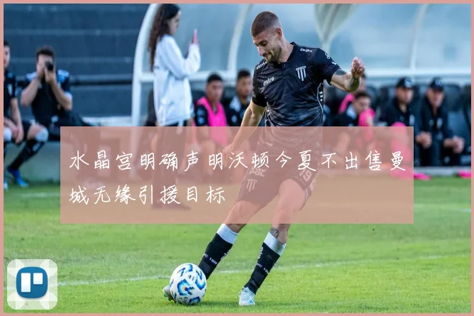 水晶宫明确声明沃顿今夏不出售曼城无缘引援目标