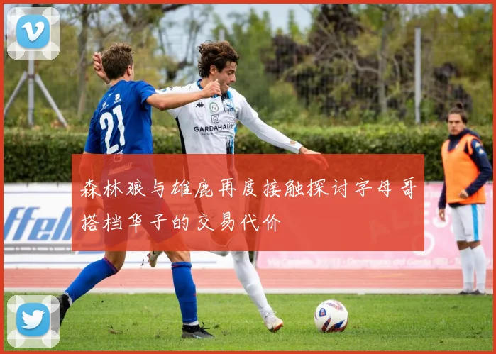 森林狼与雄鹿再度接触探讨字母哥搭档华子的交易代价