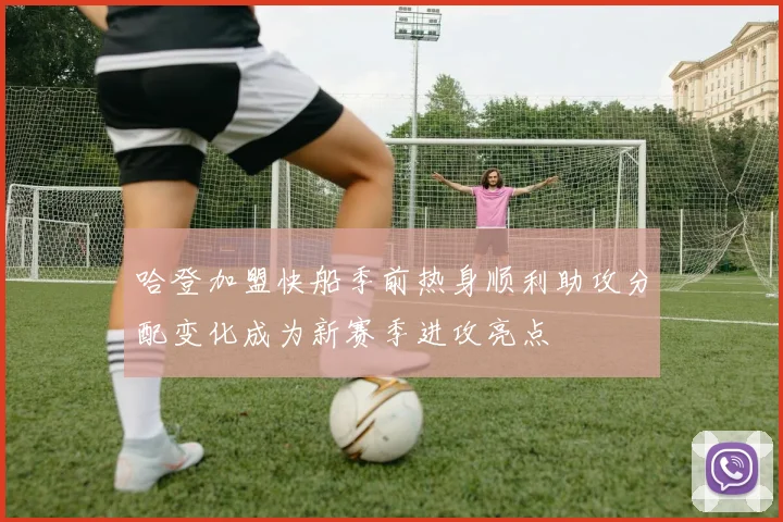哈登加盟快船季前热身顺利助攻分配变化成为新赛季进攻亮点