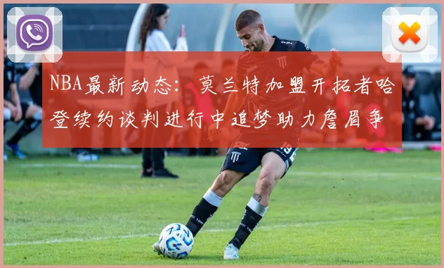NBA最新动态：莫兰特加盟开拓者哈登续约谈判进行中追梦助力詹眉争冠