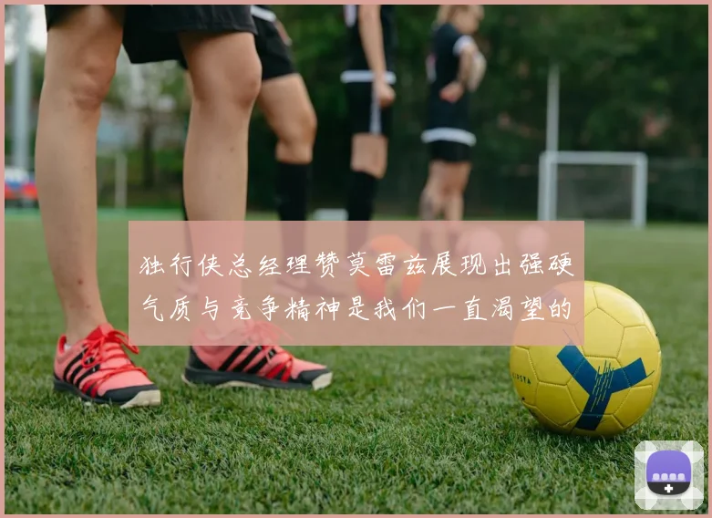 独行侠总经理赞莫雷兹展现出强硬气质与竞争精神是我们一直渴望的特质