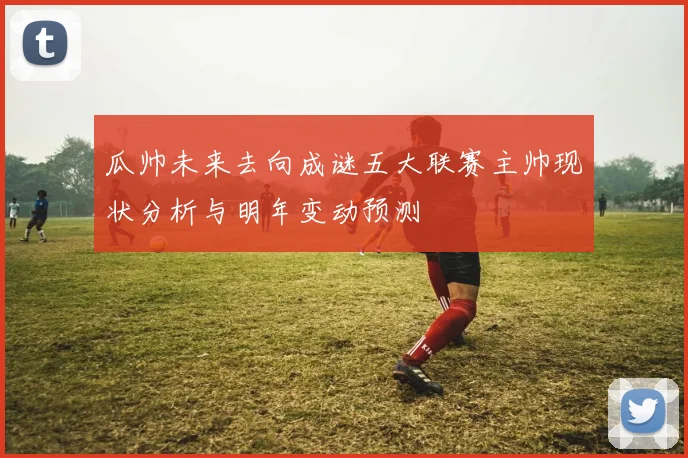 瓜帅未来去向成谜五大联赛主帅现状分析与明年变动预测