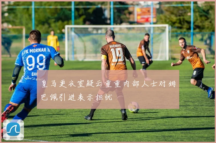 皇马更衣室疑云重重内部人士对姆巴佩引进表示担忧
