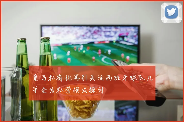 皇马私有化再引关注西班牙球队几乎全为私营模式探讨