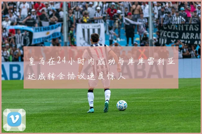 皇马在24小时内成功与库库雷利亚达成转会协议速度惊人