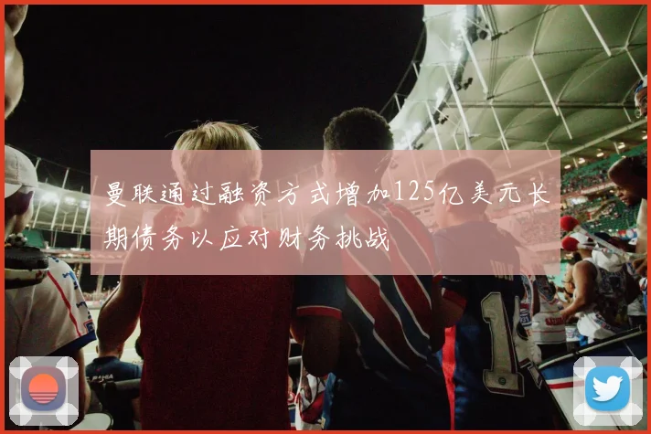 曼联通过融资方式增加125亿美元长期债务以应对财务挑战